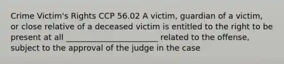 Crime Victim's Rights CCP 56.02 A victim, guardian of a victim, or close relative of a deceased victim is entitled to the right to be present at all _______________________ related to the offense, subject to the approval of the judge in the case