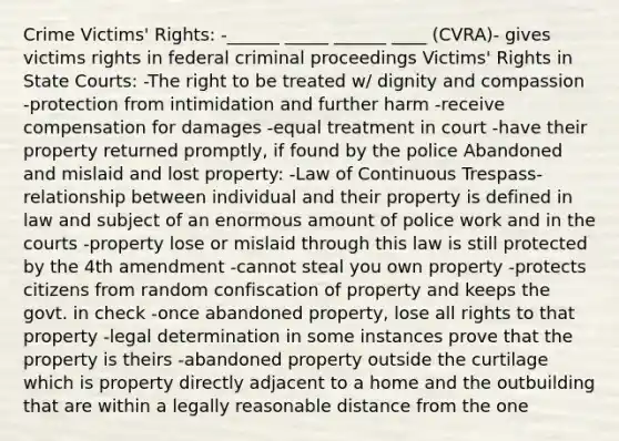 Crime Victims' Rights: -______ _____ ______ ____ (CVRA)- gives victims rights in federal criminal proceedings Victims' Rights in State Courts: -The right to be treated w/ dignity and compassion -protection from intimidation and further harm -receive compensation for damages -equal treatment in court -have their property returned promptly, if found by the police Abandoned and mislaid and lost property: -Law of Continuous Trespass- relationship between individual and their property is defined in law and subject of an enormous amount of police work and in the courts -property lose or mislaid through this law is still protected by the 4th amendment -cannot steal you own property -protects citizens from random confiscation of property and keeps the govt. in check -once abandoned property, lose all rights to that property -legal determination in some instances prove that the property is theirs -abandoned property outside the curtilage which is property directly adjacent to a home and the outbuilding that are within a legally reasonable distance from the one