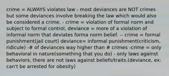 crime = ALWAYS violates law - most deviances are NOT crimes but some deviances involve breaking the law which would also be considered a crime. - crime = violation of formal norm and subject to formal control, deviance = more of a violation of informal norm that deviates forma norm belief. -- crime = formal punishment(jail court) deviance= informal punishment(criticism, ridicule) -# of deviances way higher than # crimes -crime = only behavioral in nature(something that you do) - only laws against behaviors, there are not laws against beliefs/traits.(deviance, ex: can't be arrested for obesity)