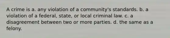 A crime is​ a. any violation of a community's standards. b. a violation of a federal, state, or local criminal law. c. a disagreement between two or more parties. d. the same as a felony.