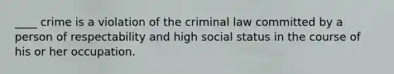 ____ crime is a violation of the criminal law committed by a person of respectability and high social status in the course of his or her occupation.