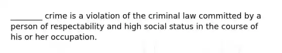 ________ crime is a violation of the criminal law committed by a person of respectability and high social status in the course of his or her occupation.