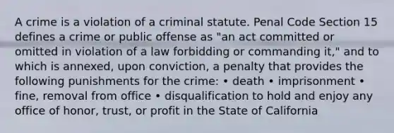 A crime is a violation of a criminal statute. Penal Code Section 15 defines a crime or public offense as "an act committed or omitted in violation of a law forbidding or commanding it," and to which is annexed, upon conviction, a penalty that provides the following punishments for the crime: • death • imprisonment • fine, removal from office • disqualification to hold and enjoy any office of honor, trust, or profit in the State of California