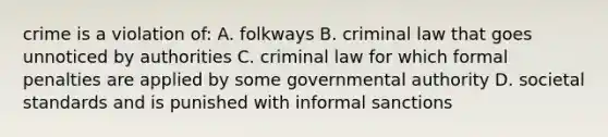 crime is a violation of: A. folkways B. criminal law that goes unnoticed by authorities C. criminal law for which formal penalties are applied by some governmental authority D. societal standards and is punished with informal sanctions