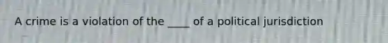 A crime is a violation of the ____ of a political jurisdiction