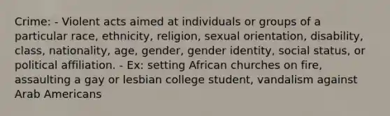 Crime: - Violent acts aimed at individuals or groups of a particular race, ethnicity, religion, sexual orientation, disability, class, nationality, age, gender, gender identity, social status, or political affiliation. - Ex: setting African churches on fire, assaulting a gay or lesbian college student, vandalism against Arab Americans