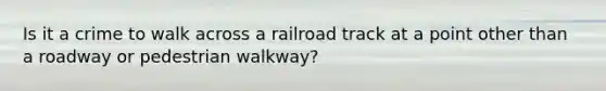 Is it a crime to walk across a railroad track at a point other than a roadway or pedestrian walkway?