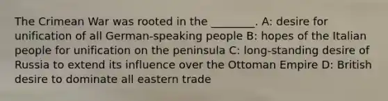 The Crimean War was rooted in the ________. A: desire for unification of all German-speaking people B: hopes of the Italian people for unification on the peninsula C: long-standing desire of Russia to extend its influence over the Ottoman Empire D: British desire to dominate all eastern trade