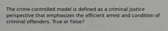 The crime-controlled model is defined as a criminal justice perspective that emphasizes the efficient arrest and condition of criminal offenders. True or False?