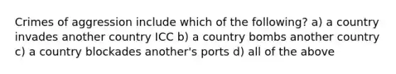 Crimes of aggression include which of the following? a) a country invades another country ICC b) a country bombs another country c) a country blockades another's ports d) all of the above