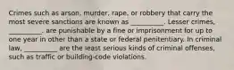 Crimes such as arson, murder, rape, or robbery that carry the most severe sanctions are known as __________. Lesser crimes, __________. are punishable by a fine or imprisonment for up to one year in other than a state or federal penitentiary. In criminal law, __________ are the least serious kinds of criminal offenses, such as traffic or building-code violations.