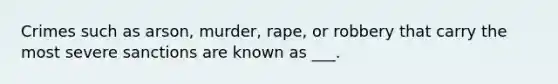 Crimes such as arson, murder, rape, or robbery that carry the most severe sanctions are known as ___.