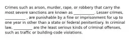 Crimes such as arson, murder, rape, or robbery that carry the most severe sanctions are known as ___________. Lesser crimes, ___________ , are punishable by a fine or imprisonment for up to one year in other than a state or federal penitentiary. In criminal law, __________ are the least serious kinds of criminal offenses, such as traffic or building-code violations.