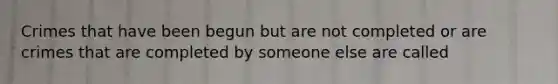 Crimes that have been begun but are not completed or are crimes that are completed by someone else are called