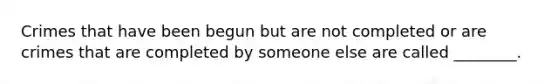 Crimes that have been begun but are not completed or are crimes that are completed by someone else are called ________.