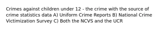 Crimes against children under 12 - the crime with the source of crime statistics data A) Uniform Crime Reports B) National Crime Victimization Survey C) Both the NCVS and the UCR