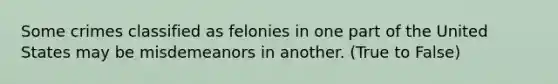 Some crimes classified as felonies in one part of the United States may be misdemeanors in another. (True to False)