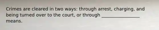 Crimes are cleared in two ways: through arrest, charging, and being turned over to the court, or through _________________ means.