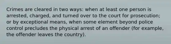 Crimes are cleared in two ways: when at least one person is arrested, charged, and turned over to the court for prosecution; or by exceptional means, when some element beyond police control precludes the physical arrest of an offender (for example, the offender leaves the country).