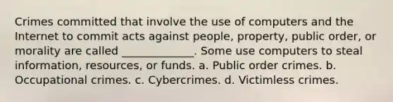 Crimes committed that involve the use of computers and the Internet to commit acts against people, property, public order, or morality are called _____________. Some use computers to steal information, resources, or funds. a. Public order crimes. b. Occupational crimes. c. Cybercrimes. d. Victimless crimes.