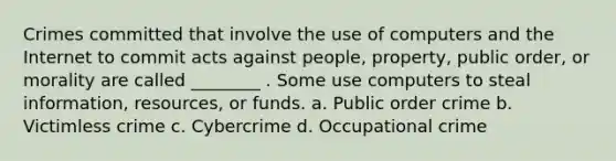 Crimes committed that involve the use of computers and the Internet to commit acts against people, property, public order, or morality are called ________ . Some use computers to steal information, resources, or funds. a. Public order crime b. Victimless crime c. Cybercrime d. Occupational crime