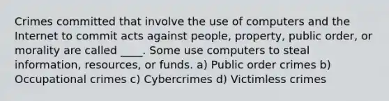 Crimes committed that involve the use of computers and the Internet to commit acts against people, property, public order, or morality are called ____. Some use computers to steal information, resources, or funds. a) Public order crimes b) Occupational crimes c) Cybercrimes d) Victimless crimes