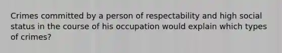 Crimes committed by a person of respectability and high social status in the course of his occupation would explain which types of crimes?