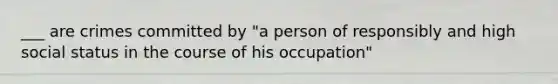 ___ are crimes committed by "a person of responsibly and high social status in the course of his occupation"