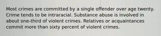 Most crimes are committed by a single offender over age twenty. Crime tends to be intraracial. Substance abuse is involved in about one-third of violent crimes. Relatives or acquaintances commit more than sixty percent of violent crimes.