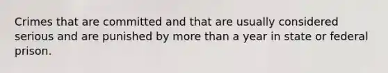 Crimes that are committed and that are usually considered serious and are punished by more than a year in state or federal prison.