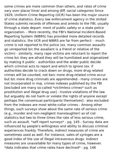 some crimes are more common than others, and rates of crime vary over place/ time/ and among diff. social categories Since 1929, Uniform Crime Reporting (UCR) has been the major source of crime statistics. Every law enforcement agency in the United States submits records of offenses and arrests to the FBI, usually through a state depart- ment of public safety or a state police organization. - More recently, the FBI's National Incident-Based Reporting System (NIBRS) has provided more detailed records and statistics. the UCR and NIBRS are far from perfect: - much crime is not reported to the police (ex. many common assaults go unreported b/c the assailant is a friend or relative of the victim) - similarly, many rape victims are reluctant to report the crime b/c they are afraid they will be humiliated and stigmatized by making it public - authorities and the wider public decide which criminal acts to report and which to ignore (ex. if authorities decide to crack down on drugs, more drug related crimes will be counted, not be/c more drug-related crime occur but b/c more drug criminals are apprehended - many crimes are not incorporated in maj. crimes indexes published by the FBI [excluded are many so-called *victimless crimes* such as prostitution and illegal drug use] - involve violations of the law but arguably do not harm or violate the rights of anyone except perhaps the consensual participants themselves] - also excluded from the indexes are most white-collar crimes - Among other things, such surveys show about the same rate of serious crime (e.g., murder and non-negligent manslaughter) as of cial statistics but two to three times the rate of less serious crime, such as assault. *self report surveys* - pg. 145 - Survey data are influenced by people's willingness and ability to discuss criminal experiences frankly. Therefore, indirect measures of crime are sometimes used as well. For instance, sales of syringes are a good index of the use of illegal intravenous drugs. Indirect measures are unavailable for many types of crime, however. *data indicates that crime rates have declined* - pg. 146