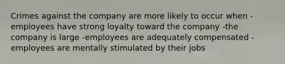 Crimes against the company are more likely to occur when -employees have strong loyalty toward the company -the company is large -employees are adequately compensated -employees are mentally stimulated by their jobs