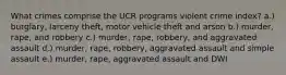 What crimes comprise the UCR programs violent crime index? a.) burglary, larceny theft, motor vehicle theft and arson b.) murder, rape, and robbery c.) murder, rape, robbery, and aggravated assault d.) murder, rape, robbery, aggravated assault and simple assault e.) murder, rape, aggravated assault and DWI