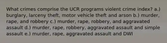 What crimes comprise the UCR programs violent crime index? a.) burglary, larceny theft, motor vehicle theft and arson b.) murder, rape, and robbery c.) murder, rape, robbery, and aggravated assault d.) murder, rape, robbery, aggravated assault and simple assault e.) murder, rape, aggravated assault and DWI