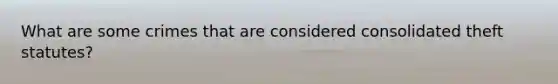 What are some crimes that are considered consolidated theft statutes?