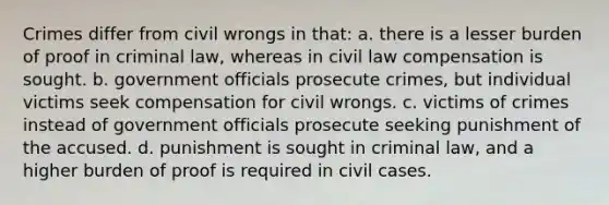 Crimes differ from civil wrongs in that: a. there is a lesser burden of proof in criminal law, whereas in civil law compensation is sought. b. government officials prosecute crimes, but individual victims seek compensation for civil wrongs. c. victims of crimes instead of government officials prosecute seeking punishment of the accused. d. punishment is sought in criminal law, and a higher burden of proof is required in civil cases.