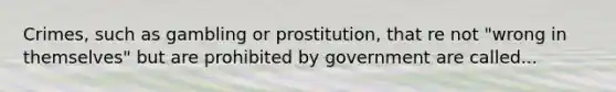 Crimes, such as gambling or prostitution, that re not "wrong in themselves" but are prohibited by government are called...