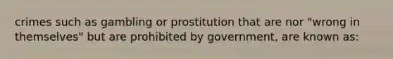 crimes such as gambling or prostitution that are nor "wrong in themselves" but are prohibited by government, are known as: