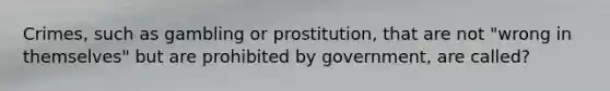 Crimes, such as gambling or prostitution, that are not "wrong in themselves" but are prohibited by government, are called?