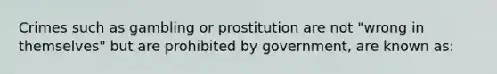 Crimes such as gambling or prostitution are not "wrong in themselves" but are prohibited by government, are known as: