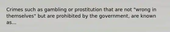 Crimes such as gambling or prostitution that are not "wrong in themselves" but are prohibited by the government, are known as...