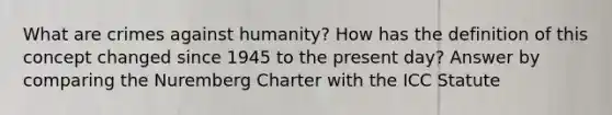 What are crimes against humanity? How has the definition of this concept changed since 1945 to the present day? Answer by comparing the Nuremberg Charter with the ICC Statute