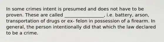 In some crimes intent is presumed and does not have to be proven. These are called _________________, i.e. battery, arson, transportation of drugs or ex- felon in possession of a firearm. In general, the person intentionally did that which the law declared to be a crime.