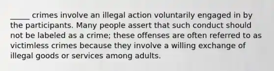 _____ crimes involve an illegal action voluntarily engaged in by the participants. Many people assert that such conduct should not be labeled as a crime; these offenses are often referred to as victimless crimes because they involve a willing exchange of illegal goods or services among adults.