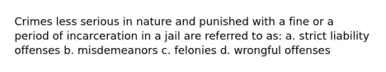 Crimes less serious in nature and punished with a fine or a period of incarceration in a jail are referred to as: a. strict liability offenses b. misdemeanors c. felonies d. wrongful offenses