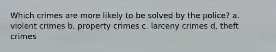 Which crimes are more likely to be solved by the police? a. violent crimes b. property crimes c. larceny crimes d. theft crimes