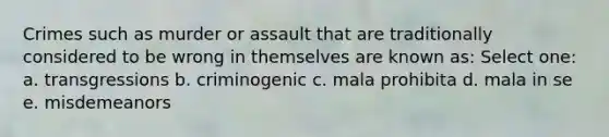 Crimes such as murder or assault that are traditionally considered to be wrong in themselves are known as: Select one: a. transgressions b. criminogenic c. mala prohibita d. mala in se e. misdemeanors