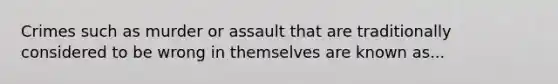 Crimes such as murder or assault that are traditionally considered to be wrong in themselves are known as...