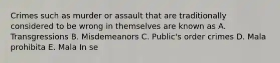 Crimes such as murder or assault that are traditionally considered to be wrong in themselves are known as A. Transgressions B. Misdemeanors C. Public's order crimes D. Mala prohibita E. Mala In se