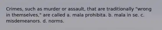 Crimes, such as murder or assault, that are traditionally "wrong in themselves," are called a. mala prohibita. b. mala in se. c. misdemeanors. d. norms.